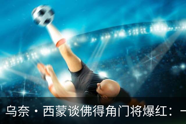乌奈·西蒙谈佛得角门将爆红：一夜涨粉2000万，我会觉得很麻烦