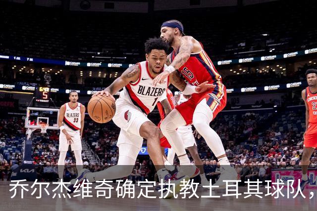 乔尔杰维奇确定执教土耳其球队，在中国男篮下课后 首度拿起教鞭！