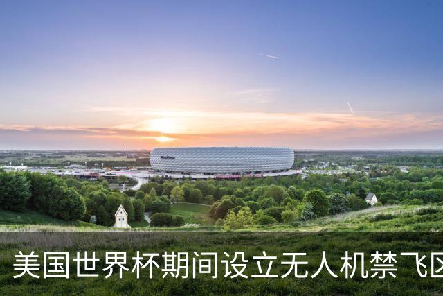 美国世界杯期间设立无人机禁飞区，保障赛事安全与观赛体验